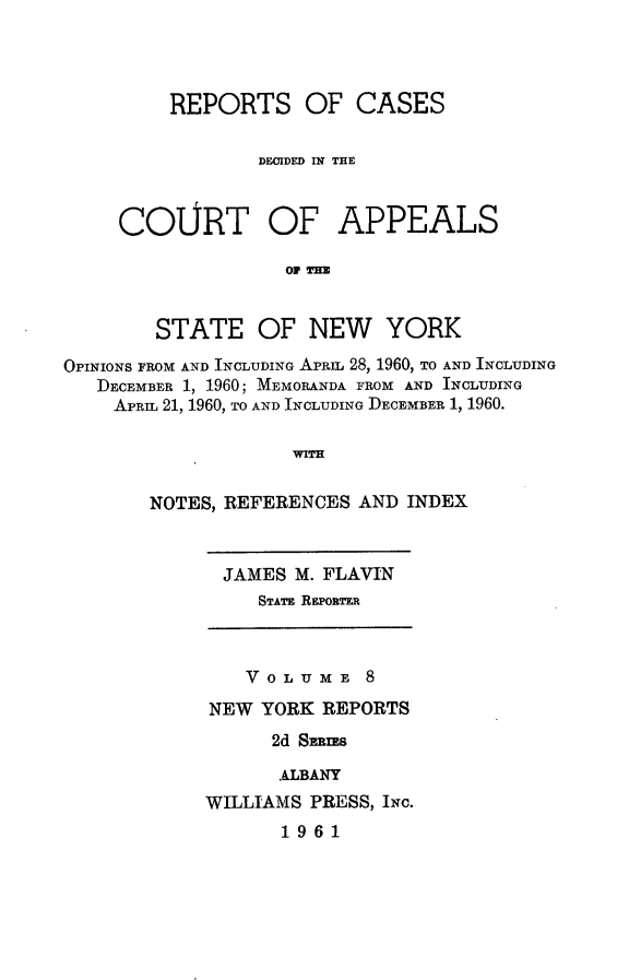 handle is hein.newyork/rcappsny0008 and id is 1 raw text is: 



REPORTS OF CASES

        DECIDED IN THE


COURT


OF APPEALS


Op THE


        STATE OF NEW YORK
OPINIONS FROM AND INCLUDING APRIL 28, 1960, TO AND INCLUDING
   DECEMBER 1, 1960; MEMORANDA FROM AND INCLUDING
   APRIL 21, 1960, TO AND INCLUDING DECEMBER 1, 1960.

                    WITH

       NOTES, REFERENCES AND INDEX


JAMES M. FLAVIN
   STATE RE o ROTF


   VOLUME 8
NEW YORK REPORTS
      2d Smims

      ALBANY
WILLIAMS PRESS, INc.
       1961


