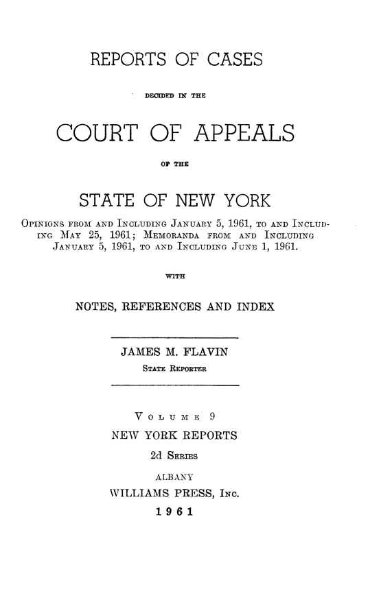 handle is hein.newyork/rcappsny0009 and id is 1 raw text is: 



     REPORTS OF CASES

            DE.IDED I  THE



COURT OF APPEALS

              OF THE


   STATE OF NEW YORK


OPINIONS FROM AND INCLUDING JANUARY 5, 1961, TO AND INCLUD-
  ING IMAY 25, 1961; MEMORANDA FROM AND INCLUDING
    JANUARY 5, 1961, TO AND INCLUDING JUNE 1, 1961.

                    WITH

       NOTES, REFERENCES AND INDEX


JAMES M. FLAVIN
   STATE REPORTER


   V 0 L U N E 9
NEW YORK REPORTS
      2d SERIES

      ALBANY
WILLIAMS PRESS, INC.
      1961


