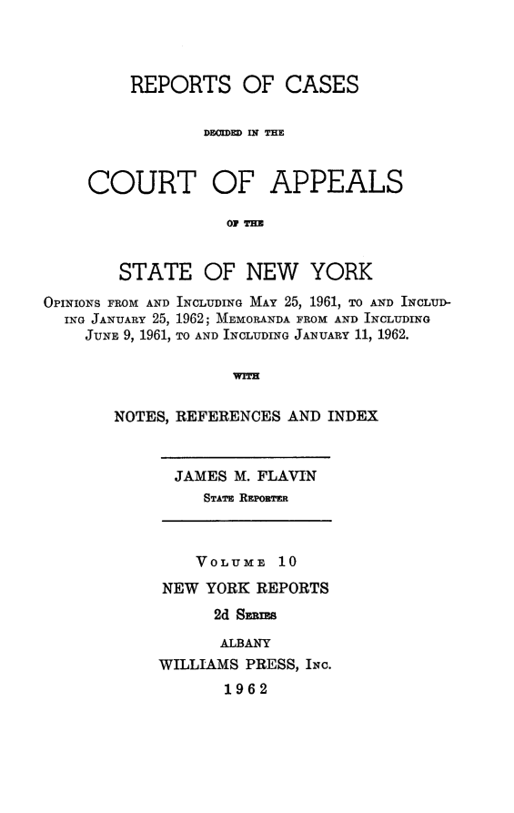 handle is hein.newyork/rcappsny0010 and id is 1 raw text is: 



    REPORTS OF CASES

            DEOIDED WN THE


COURT OF APPEALS

              OT THE


   STATE OF NEW YORK


OPINIONS FROM AND INCLUDING MAY 25, 1961, TO AND INCLUD-
  ING JANUARY 25, 1962; MEMORANDA FROM AND INCLUDING
    JUNE 9, 1961, TO AND INCLUDING JANUARY 11, 1962.

                    WITH

       NOTES, REFERENCES AND INDEX


JAMES M. FLAVIN
   STATE RzPORT=R


    VOLUME 10
NEW YORK REPORTS
      2d Stms

      ALBANY
WILLIAMS PRESS, INC.
       1962


