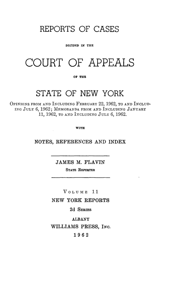 handle is hein.newyork/rcappsny0011 and id is 1 raw text is: 



REPORTS OF CASES

        DECIDED IN THE


COURT


OF APPEALS


OF THE


        STATE OF NEW YORK
OPINIONS FROM AND INCLUDING FEBRUARY 22, 1962, TO AND INCLUD-
ING JULY 6, 1962; MEMORANDA FROM AND INCLUDING JANUARY
         11, 1962, TO AND INCLUDING JULY 6, 1962.

                    WITH

       NOTES, REFERENCES AND INDEX


JAMES M. FLAVIN
   STATE RmEPOR F


    VOLUME 11
NEW YORK REPORTS
      2d SERIES

      ALBANY
WILLIAMS PRESS, INc.
       1962


