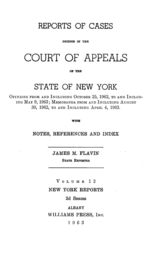 handle is hein.newyork/rcappsny0012 and id is 1 raw text is: 



REPORTS OF CASES

        DEOIDED IN THE


COURT OF


APPEALS


OF THN


        STATE OF NEW YORK
OPINIONS FROM AND INCLUDING OCTOBER 25, 1962, TO AND INCLUD-
  ING MAY 9, 1963; MEMORANDA FROM AND INCLUDING AUGUST
       30, 1962, TO AND INCLUDING APRIL 4, 1963.

                    N EWH

       NOTES, REFERENCES AND INDEX


JAMES M. FLAVIN
   STATE REPO, iER


   VOLUME 12
NEW YORK REPORTS
      2d SERIES

      ALBANY
WILLIAMS PRESS, INC.
      1963


