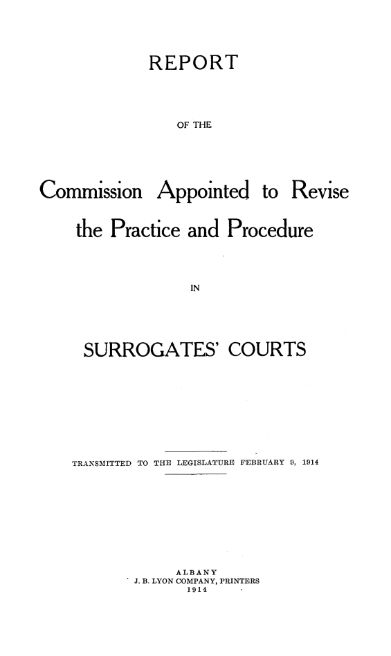 handle is hein.newyork/rcarppsc0001 and id is 1 raw text is: REPORT
OF THE

Commission

Appointed to

Revise

the Practice and Procedure
IN

SURROGATES'

COURTS

TRANSMITTED TO THE LEGISLATURE FEBRUARY 9, 1914
ALBANY
J. B. LYON COMPANY, PRINTERS
1914


