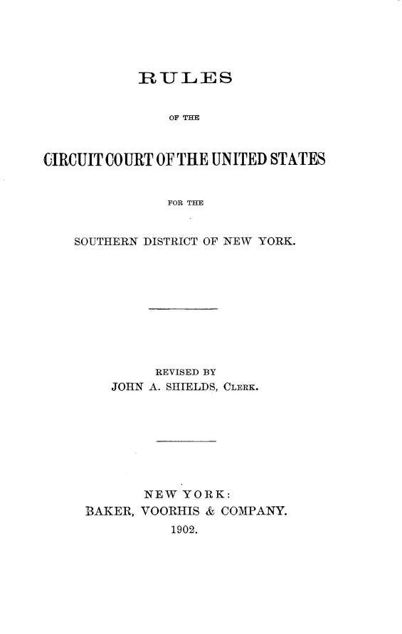 handle is hein.newyork/rccuss0001 and id is 1 raw text is: 





           IRULES


               OF THE



CIRCUIT COURT OF THE UNITED STATES


               FOR THE


SOUTHERN DISTRICT OF NEW YORK.










          REVISED BY
    JOHN A. SHIELDS, CLERK.








        NEW YORK:
 BAKER, VOORHIS & COMPANY.
            1902.


