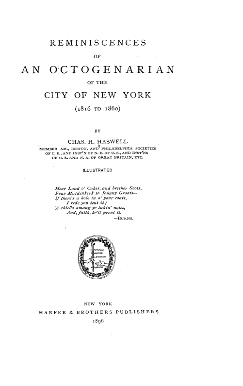 handle is hein.newyork/rcoaogncynw0001 and id is 1 raw text is: 







REMINISCENCES


                     OF


AN O-CTOGENARIAN

                   OF THE


       CITY OF NEW YORK

               (1816 TO 186o)



                     BY

             CHAS. H. HASWELL
     MEMBER AM., BOSTON, AND PILADELPIHIA SOCIETIES
       OF C. E., AND INST'N OF N. E. OF U. S., AND INST'NS
         OF C. E. AND N. A. OF GREAT BRITAIN, ETC.


                  ILLUSTRATED



          Ilear Land o' Cakes, and brither Scots,
          Frae Maidenkirk to Johnny Groats-
          If there's a hole in a' your coats,
             I rede you tent it;
          A ckiel's amangye takin' notes,
             And, faith, he'll prent it.
                          -BURNs.

















                  NEW YORK

     HARPER   & BROTHERS   PUBLISHERS

                     1896


