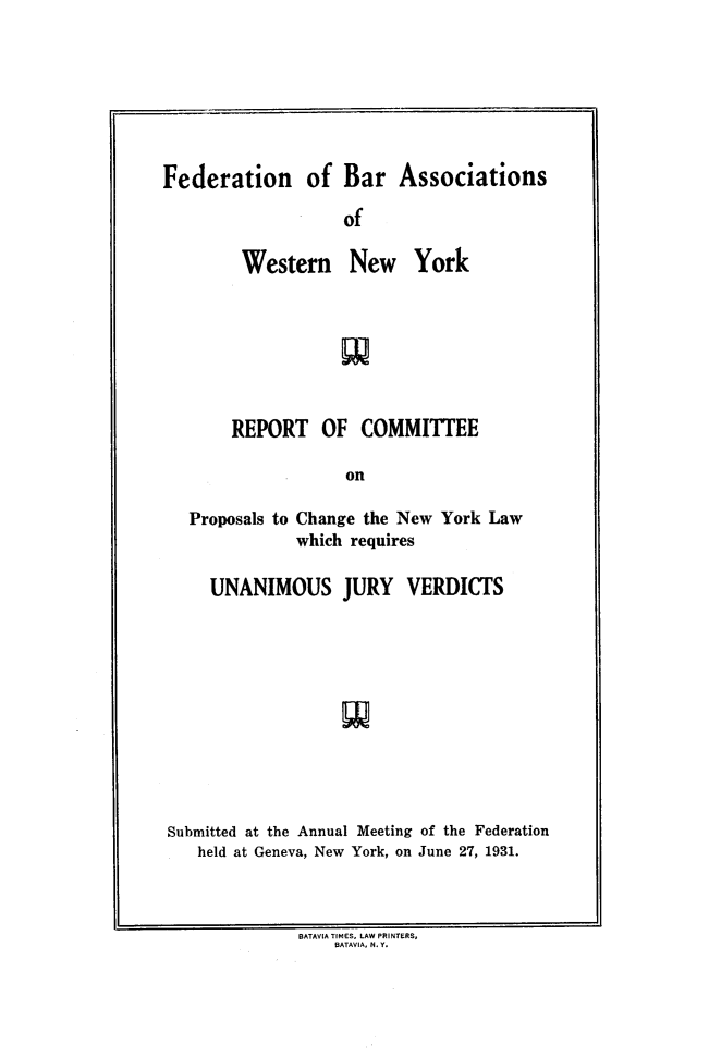 handle is hein.newyork/rcpcnul0001 and id is 1 raw text is: 







Federation of Bar Associations

                   of


Western New


York


       REPORT   OF   COMMITTEE

                   on

  Proposals to Change the New York Law
              which requires

     UNANIMOUS JURY VERDICTS











Submitted at the Annual Meeting of the Federation
   held at Geneva, New York, on June 27, 1931.


BATAVIA TIMES, LAW PRINTERS,
    BATAVIA, N. Y.


