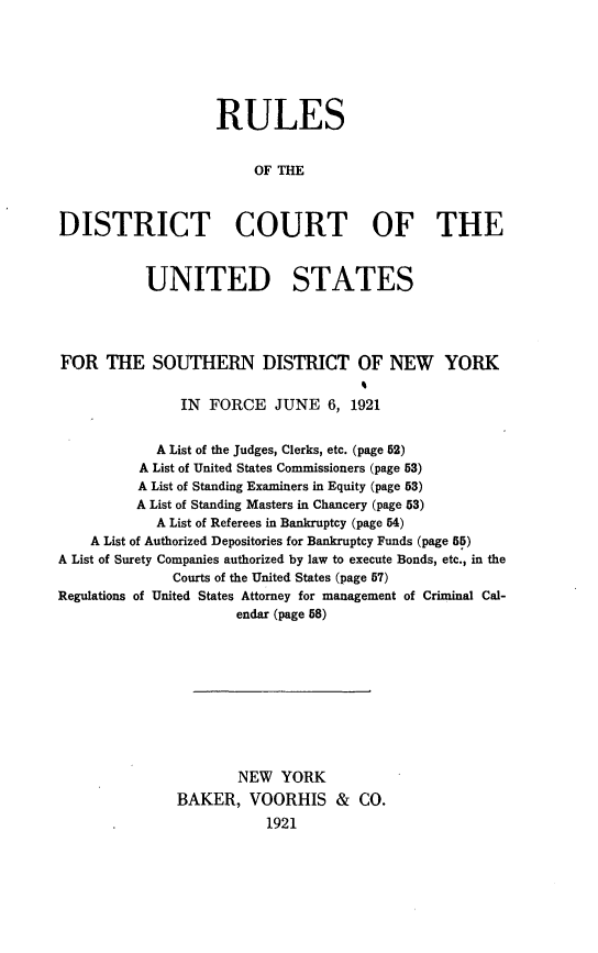 handle is hein.newyork/rdcussd0001 and id is 1 raw text is: 







                   RULES


                        OF THE



DISTRICT COURT OF THE



           UNITED STATES




FOR THE SOUTHERN DISTRICT OF NEW YORK


               IN  FORCE   JUNE 6, 1921


            A List of the Judges, Clerks, etc. (page 52)
          A List of United States Commissioners (page 53)
          A List of Standing Examiners in Equity (page 53)
          A List of Standing Masters in Chancery (page 53)
            A List of Referees in Bankruptcy (page 54)
    A List of Authorized Depositories for Bankruptcy Funds (page 55)
A List of Surety Companies authorized by law to execute Bonds, etc., in the
              Courts of the United States (page 57)
Regulations of United States Attorney for management of Criminal Cal-
                      endar (page 58)










                      NEW YORK
               BAKER, VOORHIS & CO.
                          1921


