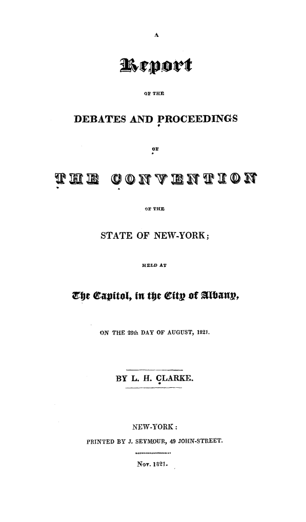 handle is hein.newyork/rdpcvny0001 and id is 1 raw text is: 



A


              OF THE


DEBATES AND PROCEEDINGS


              O THE



      STATE  OF NEW-YORK;



              HELD AT



Etc tapital, in tge 8tt? of Stibanr,



     ON THE 28th DAY OF AUGUST, 182L





         BY L. H. CLARKE.





            NEW-YORK:

   PRINTED BY J. SEYMOUR, 49 JOHN-STREET.


Nov. 1821.


