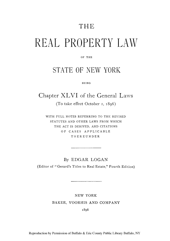 handle is hein.newyork/reaplsny0001 and id is 1 raw text is: THE

REAL PROPERTY LAW
OF THE
STATE OF NEW YORK
BEING
Chapter XLVI of the General Laws
(To take effect October I, 1896)
WITH FULL NOTES REFERRING TO THE REVISED
STATUTES AND OTHER LAWS FROM WHICH
THE ACT IS DERIVED, AND CITATIONS
OF CASES APPLICABLE
THEREUNDER
By EDGAR LOGAN
(Editor of Gerard's Titles to Real Estate, Fourth Edition)
NEW YORK
BAKER, VOORHIS AND COMPANY
1896

Reproduction by Permission of Buffalo & Erie County Public Library Buffalo, NY


