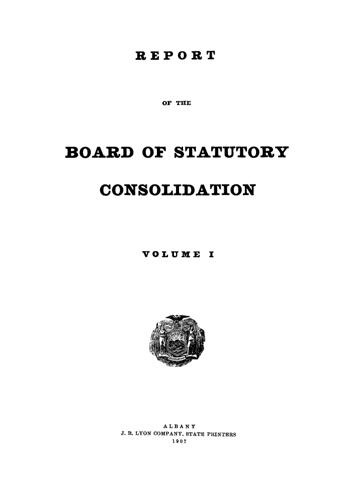 handle is hein.newyork/reboastco0001 and id is 1 raw text is: REPORT

OF THE
BOARD OF STATUTORY
CONSOLIDATION
VOLUME I

ALBANY
J. B. LYON COMPANY, STATE PRINTERS
1907


