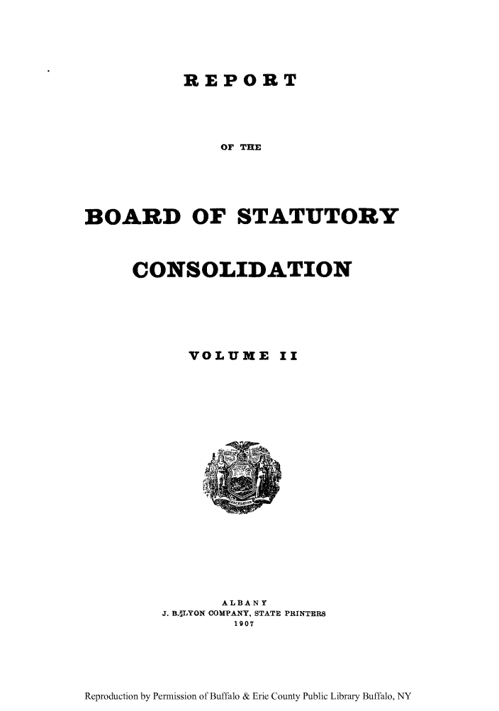 handle is hein.newyork/reboastco0002 and id is 1 raw text is: REPORT
OF THE
BOARD OF STATUTORY

CONSOLIDATION

VOLUME

ALBANY
J. B. LYON COMPANY. STATE PRINTERS
1907

Reproduction by Permission of Buffalo & Erie County Public Library Buffalo, NY



