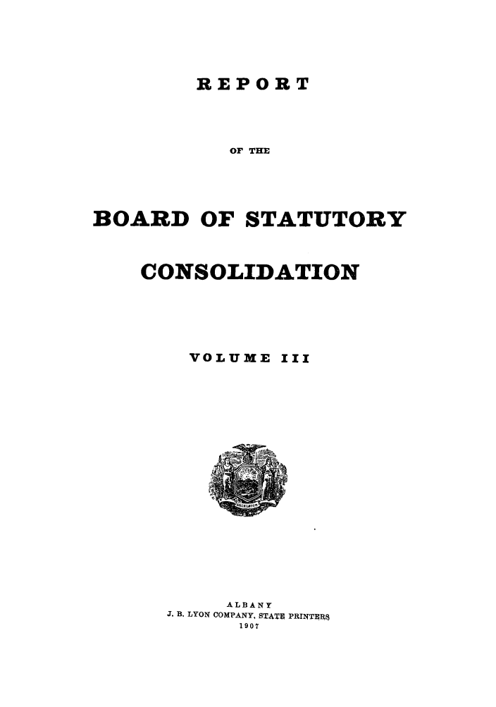 handle is hein.newyork/reboastco0003 and id is 1 raw text is: REPORT
OF THE
BOARD OF STATUTORY

CONSOLIDATION
VOLUME III

ALBANY
J. B. LYON COMPANY, STATB PRINTER8
1907



