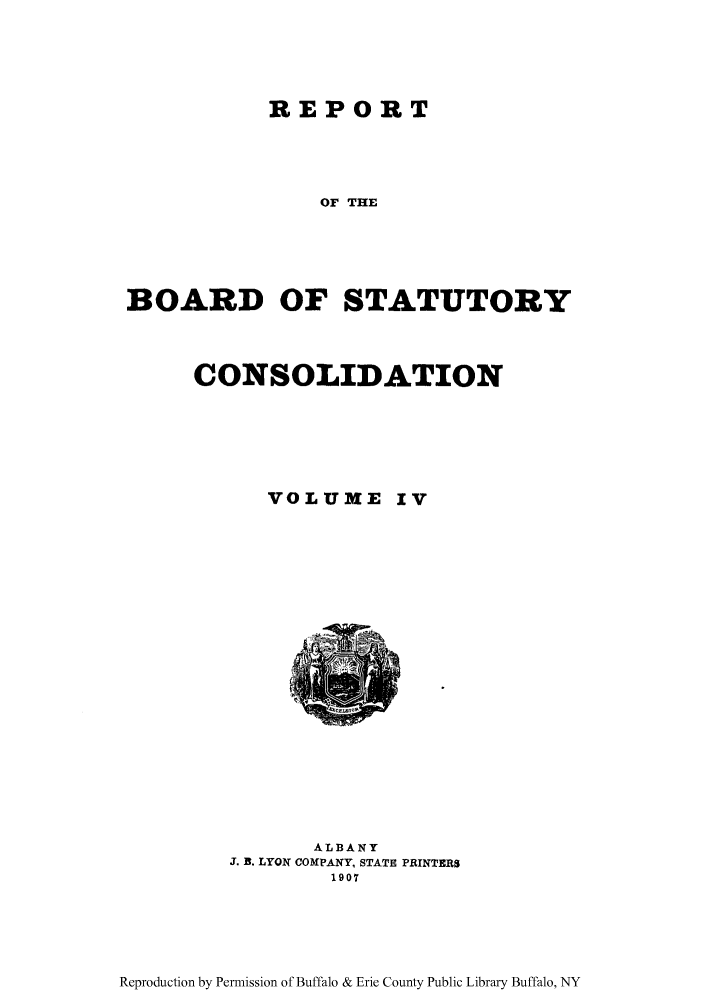 handle is hein.newyork/reboastco0004 and id is 1 raw text is: REPORT

OF THE
BOARD OF STATUTORY
CONSOLIDATION
VOLUME IV
ALBANY
J. B. LYON COMPANY, STATE PRINTERS
1907

Reproduction by Permission of Buffalo & Erie County Public Library Buffalo, NY


