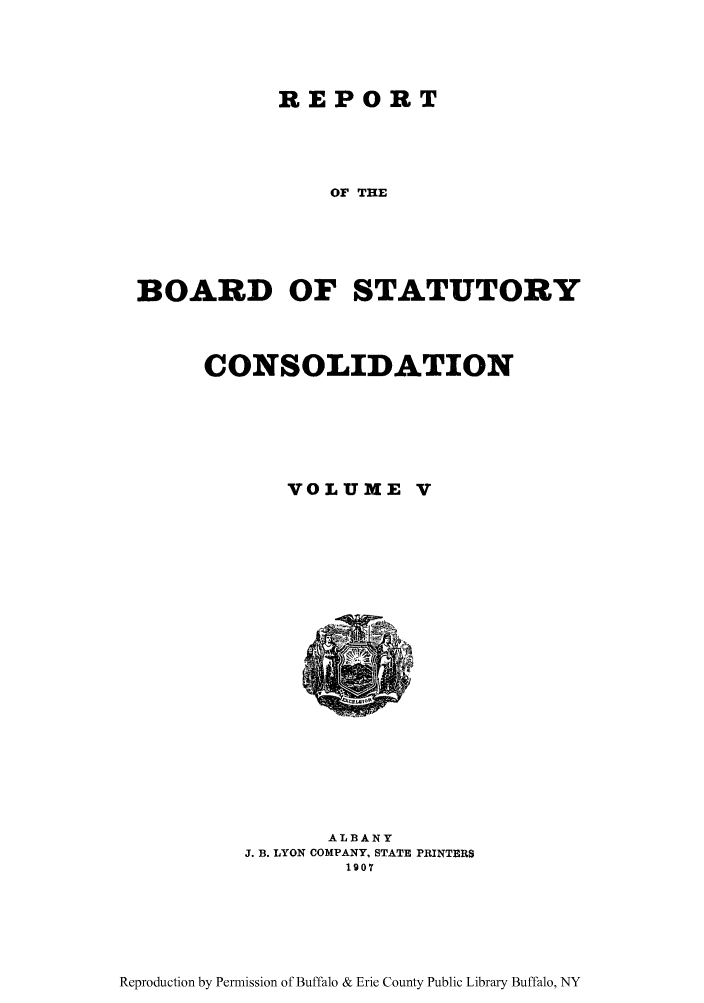handle is hein.newyork/reboastco0005 and id is 1 raw text is: REPORT
OF THE
BOARD OF STATUTORY

CONSOLIDATION
VOLUME V

ALBANY
J. B. LYON COMPANY, STATE PRINTERS
1907

Reproduction by Permission of Buffalo & Erie County Public Library Buffalo, NY


