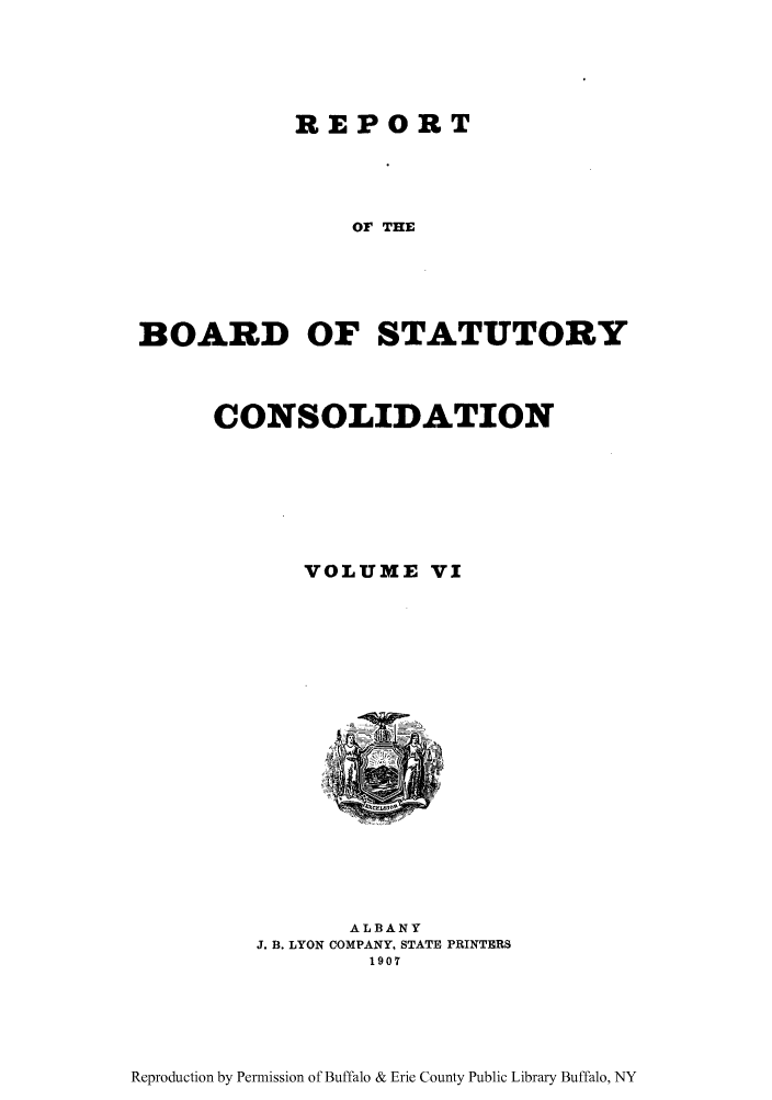 handle is hein.newyork/reboastco0006 and id is 1 raw text is: REPORT
Or THE
BOARD OF STATUTORY

CONSOLIDATION
VOLUME VI
ALBANY
J. B. LYON COMPANY, STATE PRINTERS
1907

Reproduction by Permission of Buffalo & Erie County Public Library Buffalo, NY


