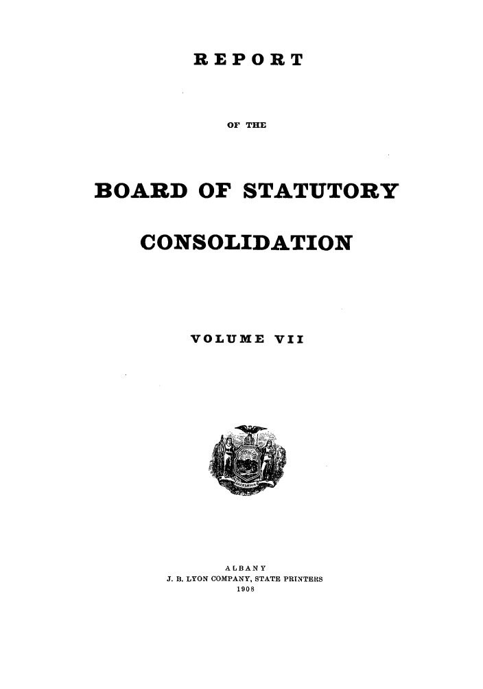 handle is hein.newyork/reboastco0007 and id is 1 raw text is: REPORT

OF THE
BOARD OF STATUTORY
CONSOLIDATION
VOLUME VII

ALBANY
J. B. LYON COMPANY, STATE PRINTERS
1908


