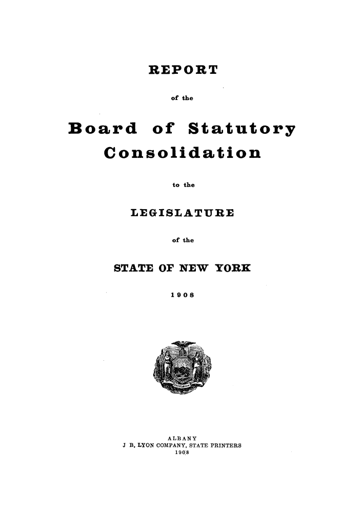 handle is hein.newyork/reboastco0008 and id is 1 raw text is: REPORT
of the

Board

of Statutory

Consolidation
to the
LEGISLATURE
of the
STATE OF NEW YORK
1908

ALBANY
J B. LYON COMPANY, STATE PRINTERS
1908



