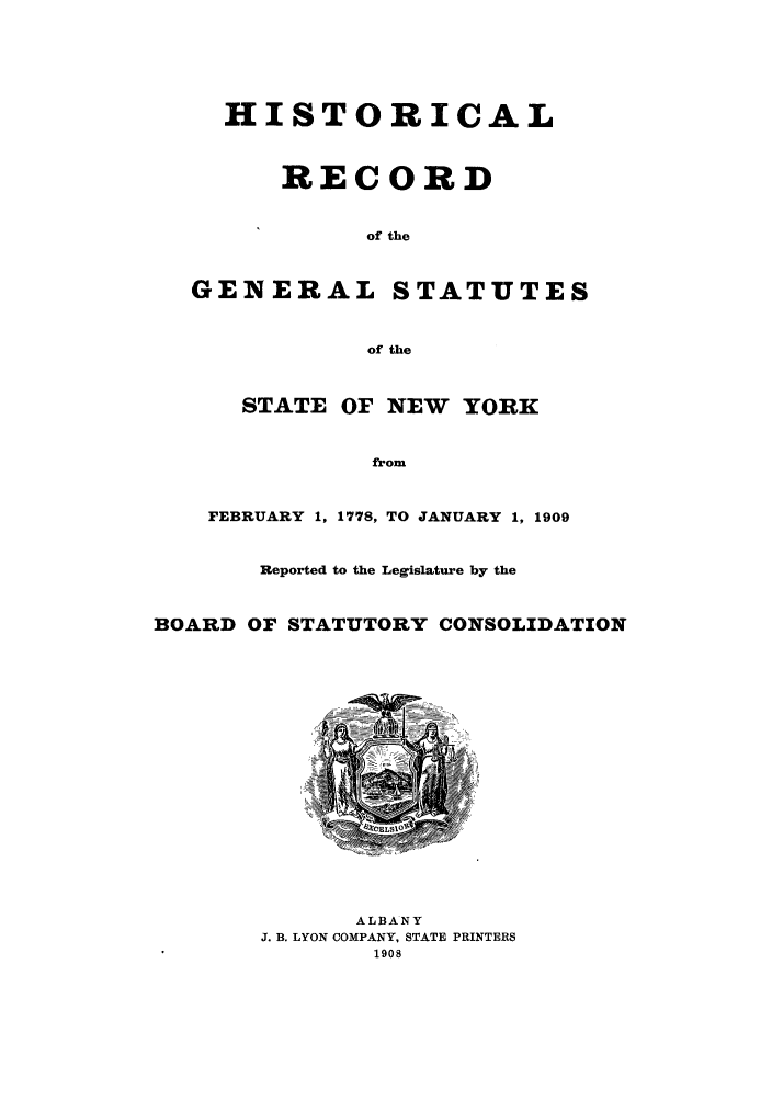 handle is hein.newyork/reboastco0009 and id is 1 raw text is: HISTORICAL
RECORD
of the
GENERAL STATUTES
of the
STATE OF NEW YORK
from
FEBRUARY 1, 1778, TO JANUARY 1, 1909
Reported to the Legislature by the
BOARD OF STATUTORY CONSOLIDATION

ALBANY
J. B. LYON COMPANY, STATE PRINTERS
1908


