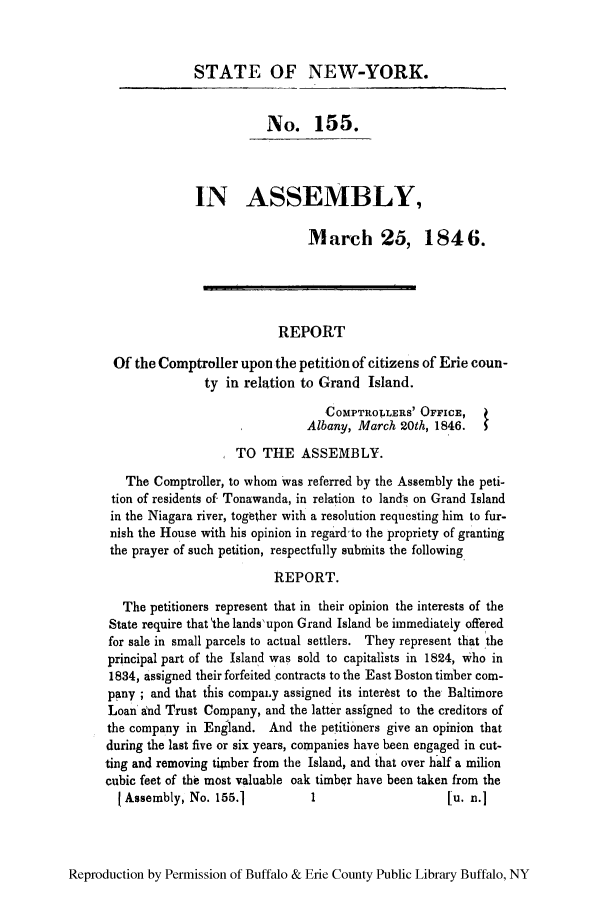 handle is hein.newyork/repcompet0001 and id is 1 raw text is: STATE OF NEW-YORK.
No. 155.
IN ASSEMBLY,
March 25, 1846.
REPORT
Of the Comptroller upon the petition of citizens of Erie coun-
ty in relation to Grand Island.
COMPTROILERS' OFFICE,
Albany, March 20th, 1846.  1
TO THE ASSEMBLY.
The Comptroller, to whom was referred by the Assembly the peti-
tion of residents of Tonawanda, in relation to landcs on Grand Island
in the Niagara river, together with a resolution requesting him to fur-
nish the House with his opinion in regard'to the propriety of granting
the prayer of such petition, respectfully submits the following
REPORT.
The petitioners represent that in their opinion the interests of the
State require that the lands'upon Grand Island be immediately offered
for sale in small parcels to actual settlers. They represent that 'the
principal part of the Island was sold to capitalists in 1824, who in
1834, assigned their forfeited contracts to the East Boston timber com-
pany ; and that this compal.y assigned its interest to the Baltimore
Loan 'nd Trust Company, and the latter assigned to the creditors of
the company in England. And the petitioners give an opinion that
during the last five or six years, companies have been engaged in cut-
ting and removing timber from the Island, and that over half a milion
cubic feet of the most valuable oak timber have been taken from the
IAssembly, No. 155.1          1                    Lu. n.]

Reproduction by Permission of Buffalo & Erie County Public Library Buffalo, NY


