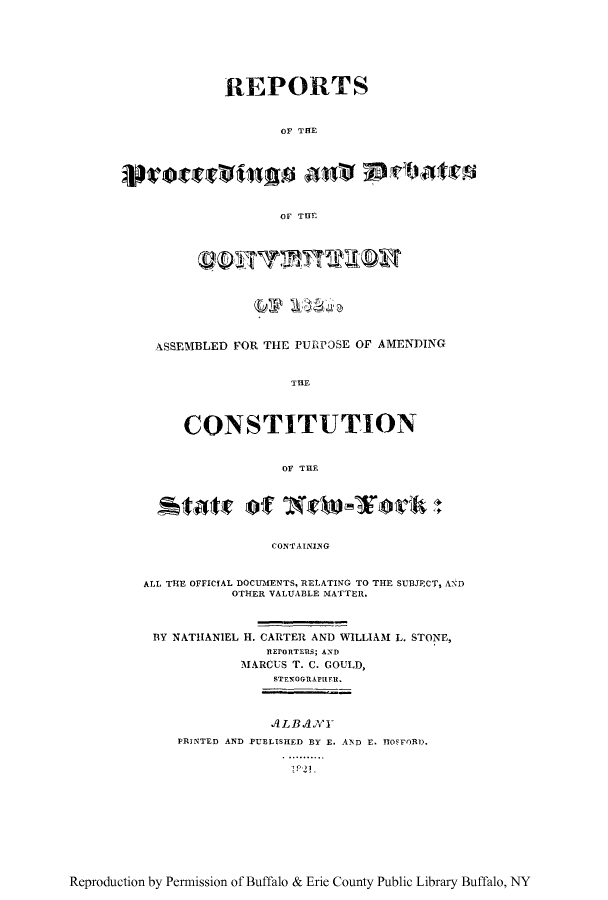 handle is hein.newyork/reprdeb0001 and id is 1 raw text is: REPORTS
OF TFE
OF THE

ASSEMBLED FOR THE PURPOSE OF AMENDING
THE
CONSTITUTION
Or THE

CONTAINING

ALL THE OFFICIAL DOCUIMENTS, RELATING TO THE SUBJECT, AND
OTHER VALUABLE MATTER.
BY NATHANIEL H. CARTER AND WILLIAM L. STONE,
REPORTERS; AND
MARCUS T. C. GOULD,
STENOGRAPIER.
A4 LB A.NYl
PRINTED AND PUBLISHED BY E. AND E. ITOFORD.

-~P 21.

Reproduction by Permission of Buffalo & Erie County Public Library Buffalo, NY


