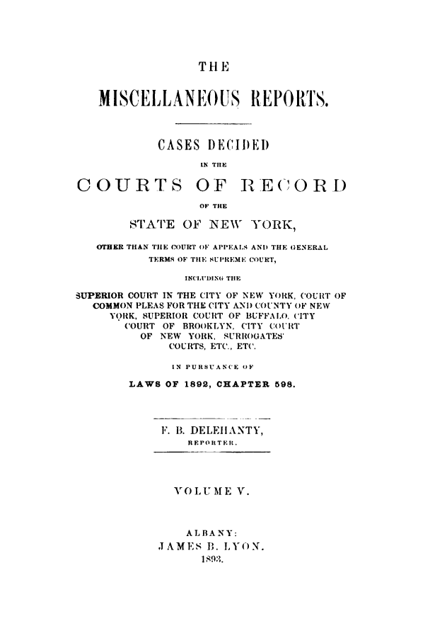 handle is hein.newyork/repsnyaad0005 and id is 1 raw text is: THE
MISCELLANEO US REPORTS.
CASES DECIDED
IN THE
COURTS OF RE(COR)
OF THE
STATE OF NEW YORK,
(THER THAN THE COURT OF APPEALS AND THE GENERAL
TERMS OF THE SUPREME COURT,
INCLUDING THE
SUPERIOR COURT IN THE CITY OF NEW YORK, COUIRT OF
COMMON PLEAS FOR THE CITY AND COUNTY OF NEW
Y(RK, SUPERIOR COURT OF BUFFALO. CITY
COURT OF BROOKLYN, CITY COURT
OF NEW YORK, SURROGATES'
COURTS, ETC., ETC.
IN PURSUANCE OF
LAWS OF 1892, CHAPTER 598.
F. B. DELEHANTY,
REPORTER.

VOLUME V.
ALBANY:
JAMES B. LYON.
1893.



