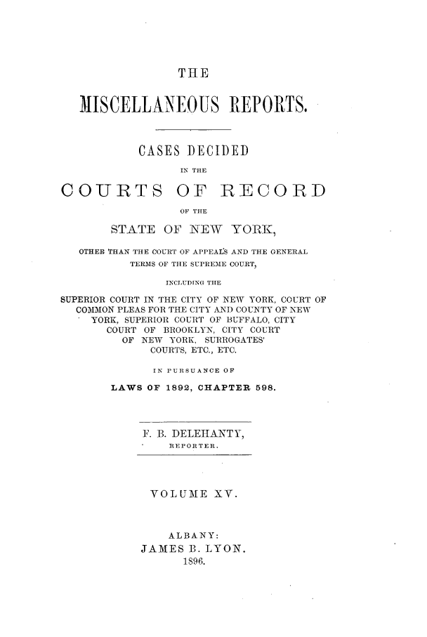 handle is hein.newyork/repsnyaad0015 and id is 1 raw text is: THE
MISCELLANEOUS REPORTS.
CASES DECIDED
IN THE

COURTS

OF RECORD

OF THE

STATE OF NEW YORK,
OTHER THAN THE COURT OF APPEAfS AND THE GENERAL
TERMS OF THE SUPREME COURT,
INCLUDING TIE
SUPERIOR COURT IN THE CITY OF NEW YORK, COURT OF
COMMON PLEAS FOR THE CITY AND COUNTY OF NEW
YORK, SUPERIOR COURT OF BUFFALO, CITY
COURT OF BROOKLYN, CITY COURT
OF NEW YORK, SURROGATES'
COURTS, ETC., ETC.
IN PURSUANCE OF
LAWS OF 1892, CHAPTER 598.

F. B. DELEHANTY,
REPORTER.
VOLUME XV.
ALBANY:
JAMES B. LYON.
1896.


