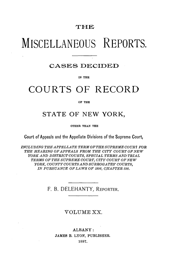 handle is hein.newyork/repsnyaad0020 and id is 1 raw text is: THI-E

MISCELLANEOUS REPORTS.
CASES DECIDED
IN THE
COURTS OF RECORD
OF THE
STATE OF NEW YORK,
OTHER THAN THE
Court of Appeals and the Appellate Divisions of the Supreme Court,
INCLUDING THE APPELLATE TERM OF THE SUPREME COUR7 FOR
THE HEARING OF APPEALS FROM THE CITY COURT OF NEW
YORK AND DISTRICT COURTS, SPECIAL TERMS AND TRIAL
TERMS OF THE SUPREME COURT, CITY COURT OF NEW
YORK, COUNTY COURTSAND SURROGATES' COURTS,
IN PURSUANCE OF LAWS OF 1892, CHAPTER 598.
F. B. DELEHANTY, REPORTER.
VOLUME XX.
ALBANY:
JAMES B. LYON, PUBLISHER.
1897.


