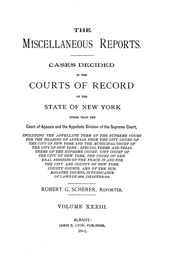 handle is hein.newyork/repsnyaad0033 and id is 1 raw text is: THEP

MISCELLANEOUS REPORTS.
CASES DECIDED
IN THE
COURTS OF RECORD
OF THE
STATE OF' NEW YORK
OTHER THAN THE
Court of Appeals and the Appellate Division of the Supreme Court,
INCLUDING THE APPELLATE TERM OF THE SUPREME COURT
FOR THE HEARING OF APPEALS FROM THE CITY COURT OF
THE CITY OF NEW YORK AND THE MUNICIPAL COURT OF
THE CITY OF NEW YORK; SPECIAL TERMS AND TRIAL
TERMS OF THE SUPREME COURT, CITY COURT OF
THE CITY OF NEW YORK, THE COURT OF GEN-
ERAL SESSIONS OF THE PEACE IN AND FOR
THE CITY AND COUNTY OF NEW YORK,
COUNTY COURTS, AND OF THE SUR-
ROGATES' COURTS, INPURSUANCE
O.F L4 WS OF 1892, CHAPTER 598.
ROBERT G. SCHERER, REPORTER.
VOLUME XXXI[I.
ALBANY:
JAMES B. LYON, PUBLISHER.
19ul.


