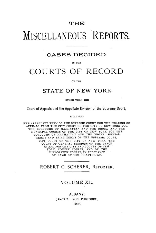 handle is hein.newyork/repsnyaad0040 and id is 1 raw text is: THE
MISCELLANEOUS REPORTS.
CASES DECIDED
IN THE
COURTS OF RECORD
OF THE
STATE OF NEW YORK
OTHER THAN THE
Court of Appeals and the Appellate Division of the Supreme Court,
INCLUDING
THE APPELLATE TERM OF THE SUPREME COURT FOR THE HEARING OF
APPEALS FROM THE CITY COURT OF THE CITY OF NEW YORK FOR
THE BOROUGHS OF MANHATTAN AND THE BRONX AND THE
MUNICIPAL COURTS OF THE CITY OF NEW YORK FOR THE
BOROUGHS OF MANHATTAN AND THE BRONX; SPECIAL
TERMS AND TRIAL TERMS OF THE SUPREME COURT,
CITY COURT OF THE CITY OF NEW YORK. THE
COURT OF GENERAL SESSIONS OF THE PEACE
IN AND FOR THE CITY AND COUNTY OF NEW
YORK. COUNTY COURTS. AND OF THE
SURROGATES' COURTS, IN PURSUANCE
OF LAWS OF 1892, CHAPTER 598.

ROBERT G. SCHERER, REPORTER..
VOLUME XL.
ALBANY:
JAMES B. LYON, PUBLISHER.
1903.


