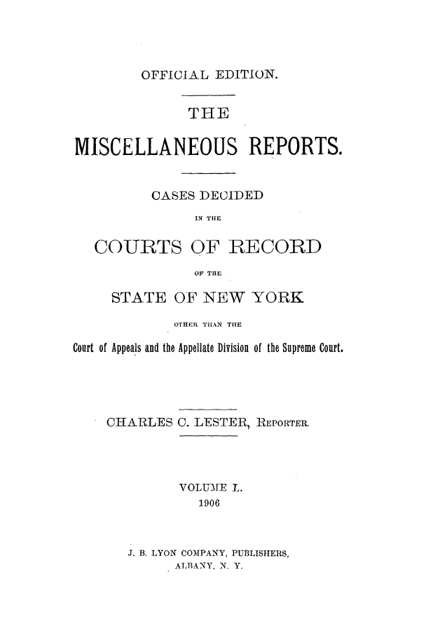 handle is hein.newyork/repsnyaad0050 and id is 1 raw text is: OFFICIAL EDITION.

THE
MISCELLANEOUS REPORTS.
CASES DECIDED
IN THE

COURTS

OF RECORD

OF THE

STATE OF NEW YORK
OTHER THAN THE
Court of Appeals and the Appellate Division of the Supreme Court.

CHARLES

C. LESTER, REPORTER.

VOLUME 1.
1906
J. B. LYON COMPANY, PUBLISHERS,
ALBANY, N. Y.


