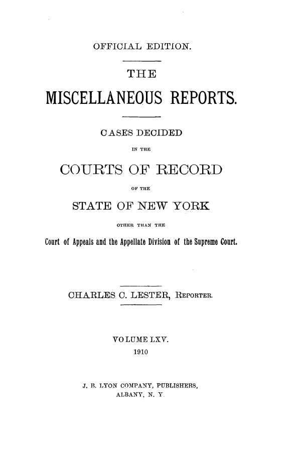 handle is hein.newyork/repsnyaad0065 and id is 1 raw text is: OFFICIAL EDITION.

THE
MISCELLANEOUS REPORTS.
CASES DECIDED
IN THE
COURTS OF RECORD
OF TItE
STATE OF NEW YORK
OTIHER THAN THE
Court of Appeals and the Appellate Division of the Supreme Court.

CHARLES

C. LESTER, REPORTER.

VOLUME LXV.
1910
J. B. LYON COMPANY, PUBLISHERS,
ALBANY, N. Y,



