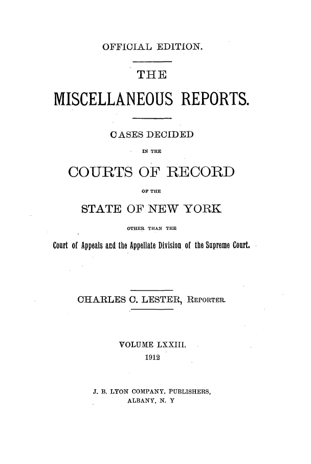 handle is hein.newyork/repsnyaad0073 and id is 1 raw text is: OFFICIAL EDITION.

THE
MISCELLANEOUS REPORTS.
CASES DECIDED
IN THE
COURTS OF RECORD
OF THE
STATE OF NEW YORK
OTHER THAN THE
Court of Appeals and the Appellate Division of the Supreme Court.

CHARLES

0. LESTER, REPORTER.

VOLUME LXXII1.
1912
J. B. LYON COMPANY, PUBLISHERS,
ALBANY, N. Y


