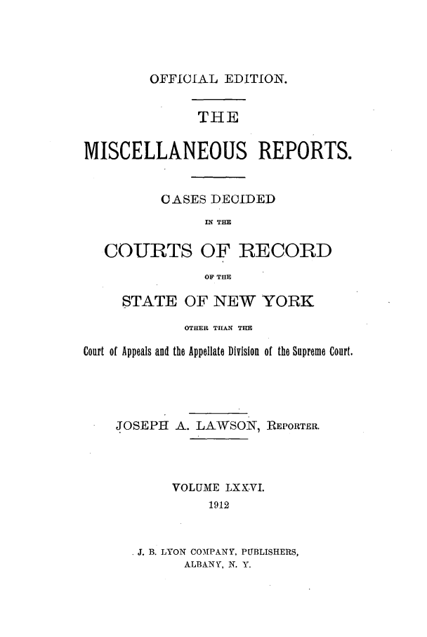 handle is hein.newyork/repsnyaad0076 and id is 1 raw text is: OFFICIAL EDITION.

THE
MISCELLANEOUS REPORTS.
OASES DECIDED
IN THE
COURTS OF RECORD
OF THE
STATE OF NEW YORK
OTHER THAN THE
Court of Appeals and the Appellate Division of the Supreme Court.
JOSEPH A. LAWSON, REPORTER.
VOLUME LXXVI.
1912
J. B. LYON COMPANY, PUBLISHERS,
ALBANY, N. Y.


