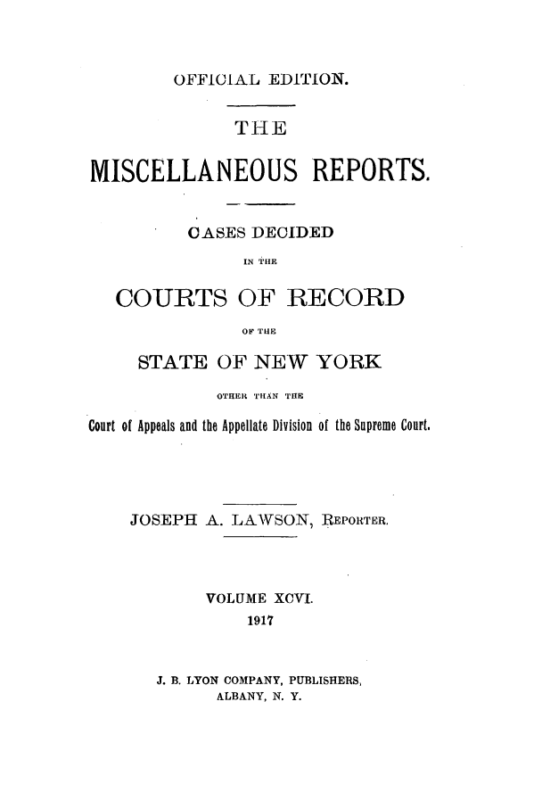 handle is hein.newyork/repsnyaad0096 and id is 1 raw text is: OFFICIAL EDITION.

THE
MISCELLANEOUS REPORTS.
CASES DECIDED
IN TILE
COURTS OF RECORD
OF TUE
STATE OF NEW YORK
OTHER TIIAN THE
Court of Appeals and the Appellate Division of the Supreme Court.
JOSEPH A. LAWSON, REPORTER.
VOLUME XCVI.
1917
J. B. LYON COMPANY, PUBLISHERS,
ALBANY, N. Y.


