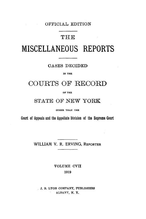 handle is hein.newyork/repsnyaad0107 and id is 1 raw text is: OFFICIA-L EDITION

THE
MISCELLANEOUS REPORTS
CASES DECIDED
WN THM
COURTS OF RECORD
OF THE
STATE OF NEW YORK
OTHER THAN THE
Court of Appeals and the Appellate Division of the Supreme Court
WILLIAM V. R. ERVING, REPORTER
VOLUME CVII
1919
J. B. LYON COMPANY, PUBLISHERS
ALBANY, N. Y.


