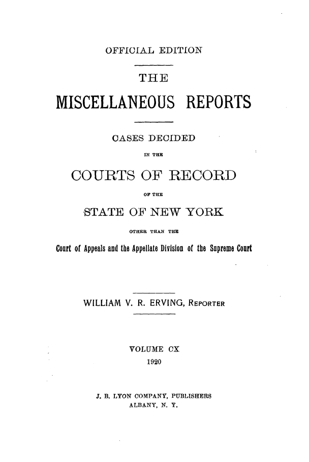 handle is hein.newyork/repsnyaad0110 and id is 1 raw text is: OFFICIAL EDITION

THE
MISCELLANEOUS REPORTS
CASES DECIDED
IN THE
COURTS OF RECORD
OF THE
'STATE OF NEW YORK
OTHER THAN TCE
Court of Appeals and the Appellate Division of the Supreme Court
WILLIAM V. R. ERVING, REPORTER
VOLUME CX
1920
J. B. LYON COMPANY, PUBLISHERS
ALBANY, N. Y.


