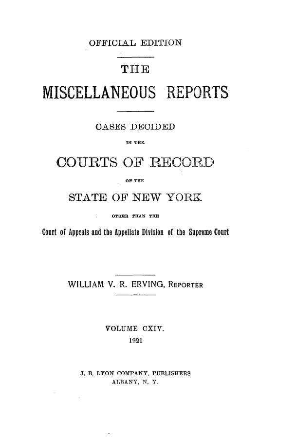 handle is hein.newyork/repsnyaad0114 and id is 1 raw text is: OFFICIAL EDITION

THE
MISCELLANEOUS REPORTS
CASES DECIDED
IN THE
COURTS OF RECORD
OF THE
STATE OF NEW YORK
OTHER THAN THE
Court of Appeals and the Appellate Division of the Supreme Court
WILLIAM V. R. ERVING, REPORTER
VOLUME CXIV.
1921
J. B. LYON COMPANY, PUBLISHERS
ALBANY, N. T.


