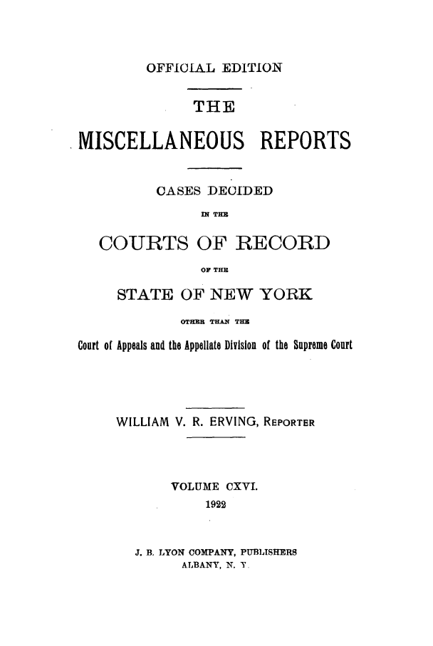 handle is hein.newyork/repsnyaad0116 and id is 1 raw text is: OFFICIAL EDITION

THE
MISCELLANEOUS REPORTS
CASES DECIDED
IN THE
COURTS OF RECORD
OF THE
STATE OF NEW YORK
OTHER TfAN THE
Court of Appeals and the Appellate Division of the Supreme Court
WILLIAM V. R. ERVING, REPORTER
VOLUME CXVI.
1922
J. B, LYON COMPANY, PUBLISHERS
ALBANY, N. T.



