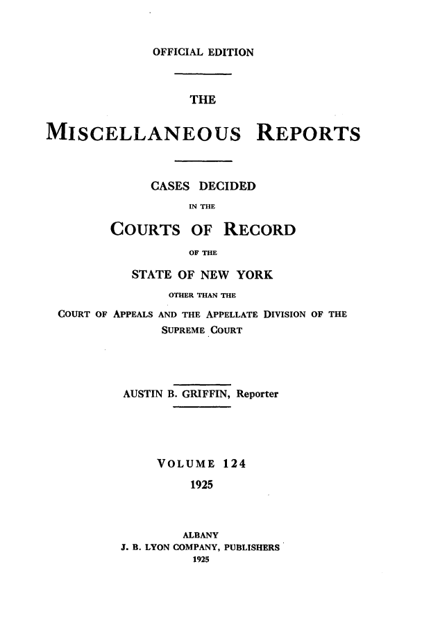 handle is hein.newyork/repsnyaad0124 and id is 1 raw text is: OFFICIAL EDITION
THE

MISCELLANEOUS REPORTS
CASES DECIDED
IN THE
COURTS OF RECORD
OF THE
STATE OF NEW YORK
OTHER THAN THE
COURT OF APPEALS AND THE APPELLATE DIVISION OF THE
SUPREME COURT
AUSTIN B. GRIFFIN, Reporter
VOLUME 124
1925

ALBANY
J. B. LYON COMPANY, PUBLISHERS
1925


