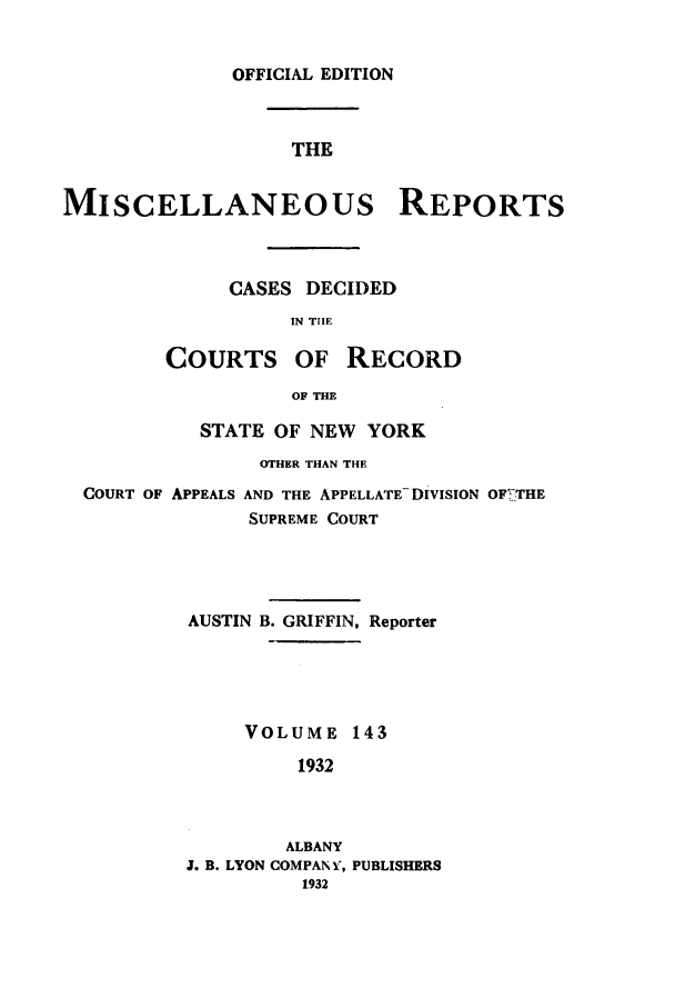 handle is hein.newyork/repsnyaad0143 and id is 1 raw text is: OFFICIAL EDITION

THE
MISCELLANEOUS REPORTS
CASES DECIDED
IN THE
COURTS OF RECORD
OF THE
STATE OF NEW YORK
OTHER THAN THE
COURT OF APPEALS AND THE APPELLATE- DIVISION OF7, THE
SUPREME COURT
AUSTIN B. GRIFFIN, Reporter
VOLUME 143
1932
ALBANY
J. B. LYON COMPAN V, PUBLISHERS
1932


