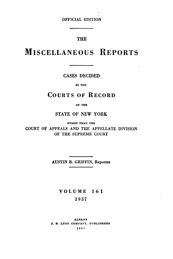 handle is hein.newyork/repsnyaad0161 and id is 1 raw text is: OFFICIAL EDITION

THE
MISCELLANEOUS REPORTS
CASES DECIDED
IN THE
COURTS OF RECORD
OF THE
STATE OF NEW YORK
OTHER THAN THE
COURT OF APPEALS AND THE APPELLATE DIVISION
OF THE SUPREME COURT
AUSTIN B. GRIFFIN, Reporter

VOLUME
1937

ALBANY
J. B. LYON COMPANY,
1937

161

PUBLISHERS


