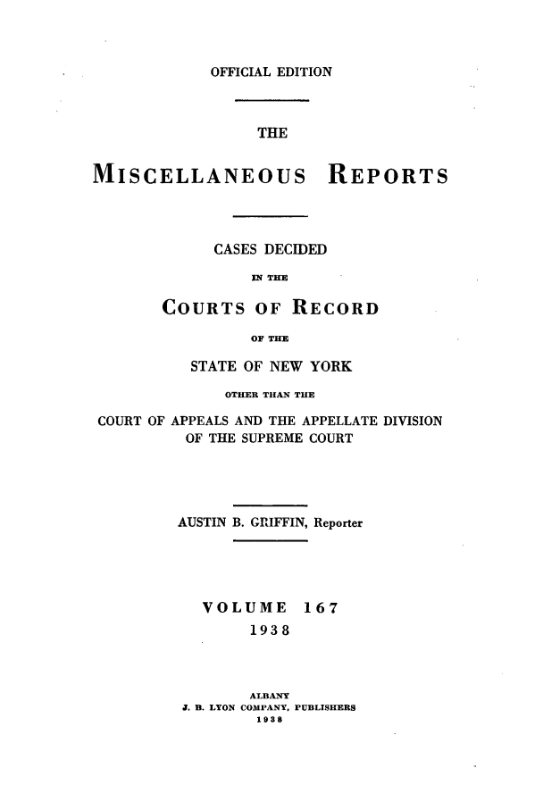 handle is hein.newyork/repsnyaad0167 and id is 1 raw text is: OFFICIAL EDITION

THE
MISCELLANEOUS REPORTS
CASES DECIDED
IN THE
COURTS OF RECORD
OF THE
STATE OF NEW YORK
OTHER THAN THE
COURT OF APPEALS AND THE APPELLATE DIVISION
OF THE SUPREME COURT
AUSTIN B. GRIFFIN, Reporter

VOLUME

167

1938
ALBANY
J. B. LYON COMPANY, PUBLISHERS
1938


