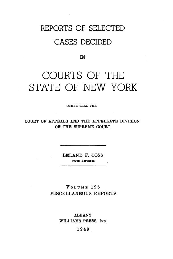 handle is hein.newyork/repsnyaad0195 and id is 1 raw text is: REPORTS OF SELECTED
CASES DECIDED
IN

COURTS

OF THE

OF. NEW YORK

OTHER THAN THE
COURT OF APPEALS AND THE APPELLATE DIVISION
OF THE SUPREME COURT

LELAND F. COSS
STATE REPORTER

VOLUME 195
MISCELLANEOUS REPORTS
ALBANY
WILLIAMS PRESS, INc.
1949

STATE


