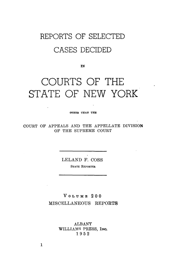handle is hein.newyork/repsnyaad0200 and id is 1 raw text is: REPORTS OF SELECTED
CASES DECIDED
RT
COURTS OF THE

STATE OF NEW YORK
OTHE THAN THE
COURT OF APPEALS AND THE APPELLATE DIVISION
OF THE SUPREME COURT

LELAND F. COSS
STATE REPORTER

VOLU E 200
MISCELLANEOUS REPORTS
ALBANY
WILLIAMS PRESS, INo.
1952


