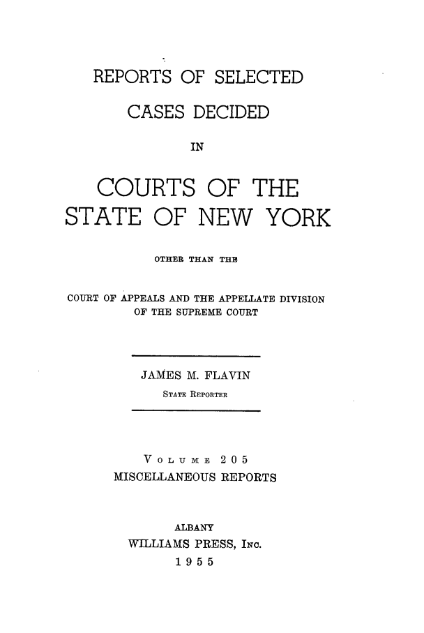 handle is hein.newyork/repsnyaad0205 and id is 1 raw text is: REPORTS OF SELECTED
CASES DECIDED
IN
COURTS OF THE
STATE OF NEW YORK
OTHER THAN THE
COURT OF APPEALS AND THE APPELLATE DIVISION
OF THE SUPREME COURT

JAMES M. FLAVIN
STATE REPORTER

V OLU ME 205
MISCELLANEOUS REPORTS
ALBANY
WILLIAMS PRESS, INc.
1955


