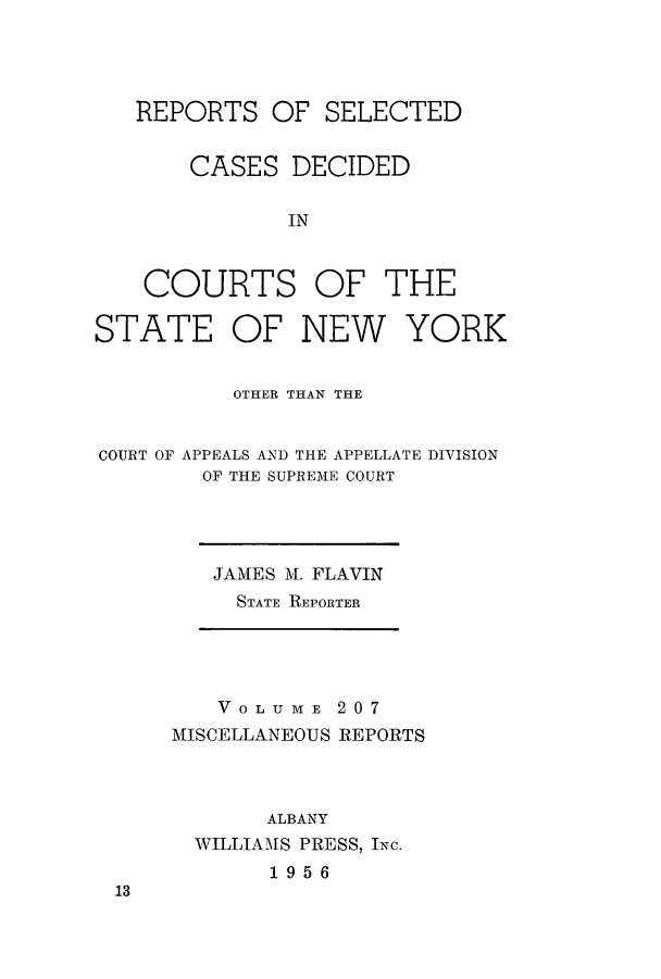 handle is hein.newyork/repsnyaad0207 and id is 1 raw text is: REPORTS

OF SELECTED

CASES DECIDED
IN
COURTS OF THE

STATE OF NEW

YORK

OTHER THAN THE
COURT OF APPEALS AND THE APPELLATE DIVISION
OF THE SUPREME COURT

JAMES M. FLAVIN
STATE REPORTER

VOLUME 207
MISCELLANEOUS REPORTS
ALBANY
WILLIAMS PRESS, INc.
1956

13


