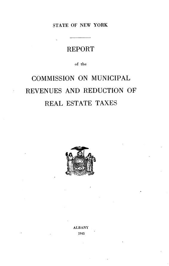 handle is hein.newyork/reptmm0001 and id is 1 raw text is: 


STATE OF NEW YORK


          REPORT

            of the

  COMMISSION ON MUNICIPAL

REVENUES AND REDUCTION OF

     REAL ESTATE TAXES


















            ALBANY
            1945


