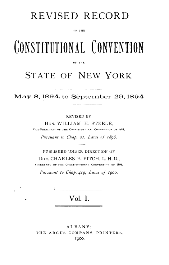 handle is hein.newyork/revccvny0001 and id is 1 raw text is: 


     REVISED RECORD

                   OF THfY



CONSTITUTIONAL CONVENTION

                   O1 I HE


    STATE OF NEW YORK



May 8, 1894, to Septemriber 29, 1894



                 REVISED BY
          H1ON. WTILLIAM H1. TTEELE,
      VICE-PRESIDFNT OF THE (CONSTITIUTIONAL CONVENTION OF 1644,

         Pursuant lo (iap. 21, Lans oJ 1898.


         PUBLISHED UNDER DIRECTION OF
         lI[N. CHARLES E. FITCH, L. H. D.,
       SCRIETARY OF TlE CONSrTITUTIONAL. CONVENTION  OF 1894,

       Pursuant to C/hap. 419, Laws oj 900.





                  Vol. I.





                  ALBANY:
       THE ARGUS COMPANY, PRINTERS.
                    1900.


