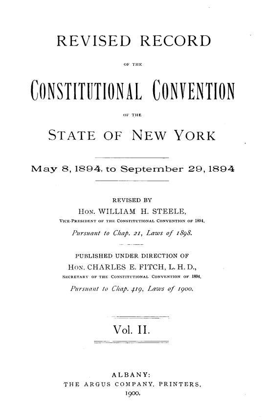 handle is hein.newyork/revccvny0002 and id is 1 raw text is: 




     REVISED RECORD

                   OF THE




CONSTITUTIONAL CONVENTION

                   1, THE


    STATE OF NEW YORK



May 8,1894, to September 20,1894



                 REVISED BY
          HON. WILLIAM H. STEELE,
      VICE-PRESIDENT OF THE CONSTITUTIONAL CONVENTION OF 1894,

        Pursuant to Chap. 21, Laws of 1898.


        PUBLISHED UNDER DIRECTION OF
        HON. CHARLES E. FITCH, L. H. D.,
      SECRETARY OF THE CONSTITUTIONAL CONVENTION OF 1894,

        Pursuant to C/tap. j19, Laws of i9oo.





                 Vol. II.


          ALBANY:
THE ARGUS COMPANY, PRINTERS,
             1900,


