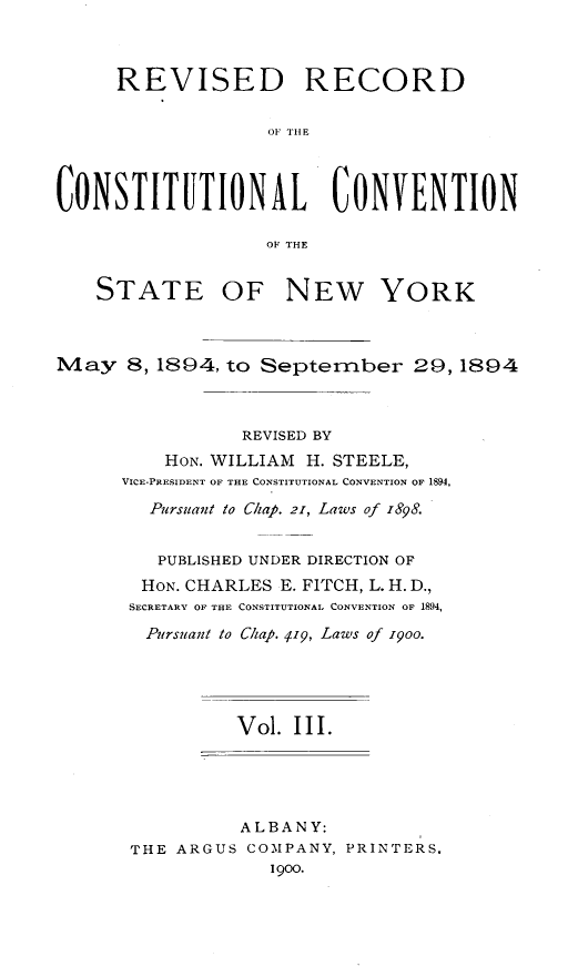 handle is hein.newyork/revccvny0003 and id is 1 raw text is: 



     REVISED RECORD

                   OF THE



CONSTITETIONAL CONVENTION

                   OF THE


    STATE OF NEW YORK



May 8,1894, to September 29, 1894



                 REVISED BY
          HON. WILLIAM H. STEELE,
      VICE-PRESIDENT OF THE CONSTITUTIONAL CONVENTION OF 1894,

        Pursuant to Chap. 21, Laws of 1898.


        PUBLISHED UNDER DIRECTION OF
        HON. CHARLES E. FITCH, L. H. D.,
      SECRETARY OF THE CONSTITUTIONAL CONVENTION OF 1894,
        Pursuant to C/ap. 419, Laws of i9oo.





                Vol. III.





                ALBANY:
       THE ARGUS COMPANY, PRINTERS.
                   1900.


