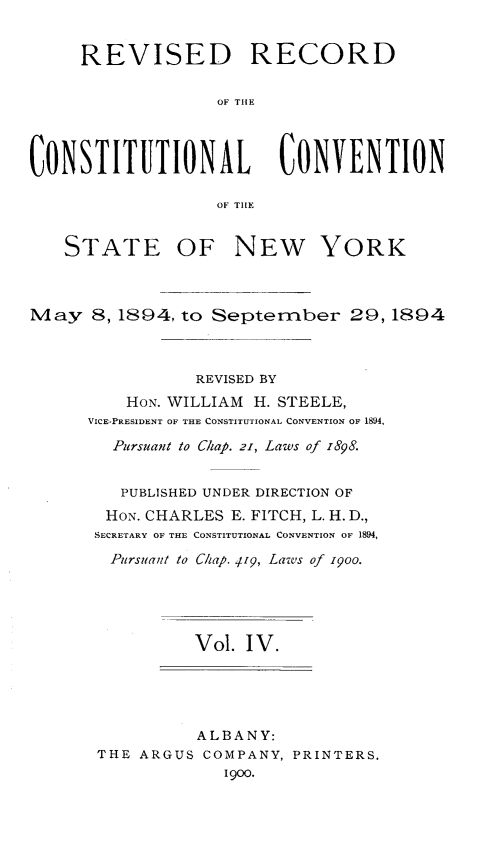 handle is hein.newyork/revccvny0004 and id is 1 raw text is: 


     REVISED RECORD

                   OF TIlE




CONSTITUTIONAL CONVENTION

                   OF TILE


   STATE OF NEW YORK



May 8,1894, to September 29, 1894



                 REVISED BY
          HON. WILLIAM H. STEELE,
      VICE-PRESIDENT OF THE CONSTITUTIONAL CONVENTION OF 1894,

        Pursuant to Chap. 21, Laws of 1898.


        PUBLISHED UNDER DIRECTION OF
        HON. CHARLES E. FITCH, L. H. D.,
        SECRETARY OF THE CONSTITUTIONAL CONVENTION OF 1894,
        Pursuant to Chap. 419, Laws of 1goo.





                 Vol. IV.





                 ALBANY:
       THE ARGUS COMPANY, PRINTERS.
                    1900.


